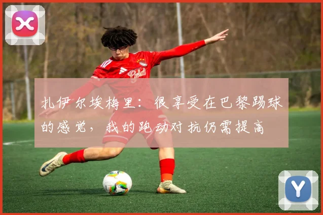 扎伊尔埃梅里：很享受在巴黎踢球的感觉，我的跑动对抗仍需提高