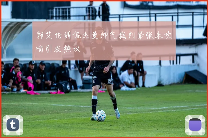 郭艾伦调侃杰曼帅气裁判紧张未吹哨引发热议