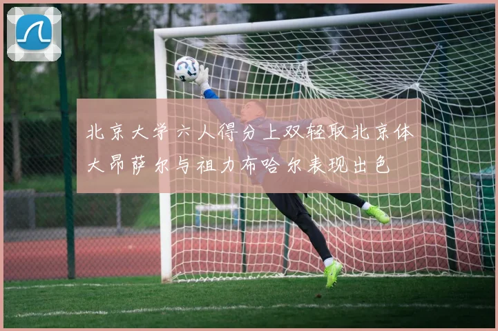 北京大学六人得分上双轻取北京体大昂萨尔与祖力布哈尔表现出色