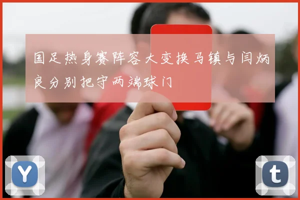 国足热身赛阵容大变换马镇与闫炳良分别把守两端球门