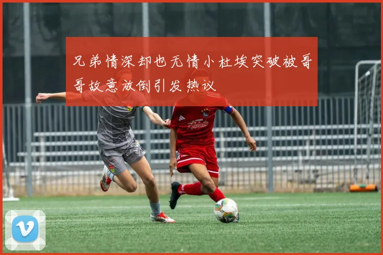 兄弟情深却也无情小杜埃突破被哥哥故意放倒引发热议