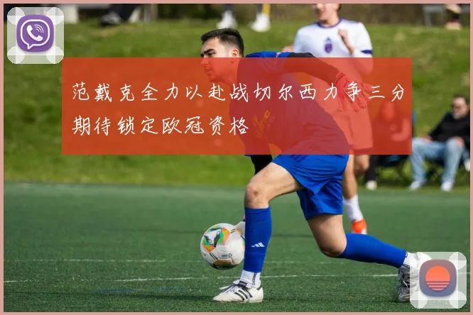 范戴克全力以赴战切尔西力争三分期待锁定欧冠资格