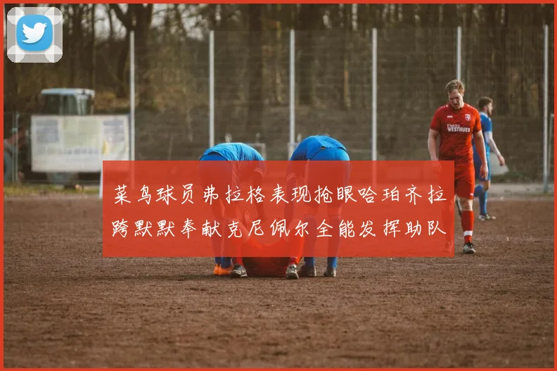 菜鸟球员弗拉格表现抢眼哈珀齐拉跨默默奉献克尼佩尔全能发挥助队取胜