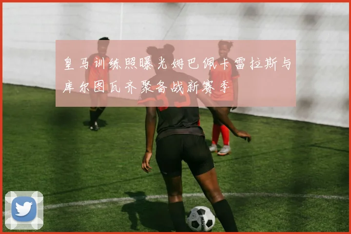 皇马训练照曝光姆巴佩卡雷拉斯与库尔图瓦齐聚备战新赛季